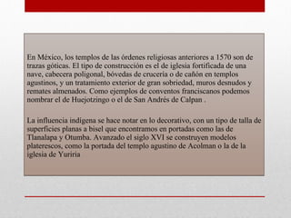 En México, los templos de las órdenes religiosas anteriores a 1570 son de trazas góticas. El tipo de construcción es el de iglesia fortificada de una nave, cabecera poligonal, bóvedas de crucería o de cañón en templos agustinos, y un tratamiento exterior de gran sobriedad, muros desnudos y remates almenados. Como ejemplos de conventos franciscanos podemos nombrar el de Huejotzingo o el de San Andrés de Calpan .  La influencia indígena se hace notar en lo decorativo, con un tipo de talla de superficies planas a bisel que encontramos en portadas como las de Tlanalapa y Otumba. Avanzado el siglo XVI se construyen modelos platerescos, como la portada del templo agustino de Acolman o la de la iglesia de Yuriria  