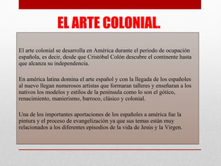 EL ARTE COLONIAL. El arte colonial se desarrolla en América durante el periodo de ocupación española, es decir, desde que Cristóbal Colón descubre el continente hasta que alcanza su independencia. En américa latina domina el arte español y con la llegada de los españoles al nuevo llegan numerosos artistas que formaran talleres y enseñaran a los nativos los modelos y estilos de la península como lo son el gótico, renacimiento, manierismo, barroco, clásico y colonial. Una de los importantes aportaciones de los españoles a américa fue la pintura y el proceso de evangelización ya que sus temas están muy relacionados a los diferentes episodios de la vida de Jesús y la Virgen.  