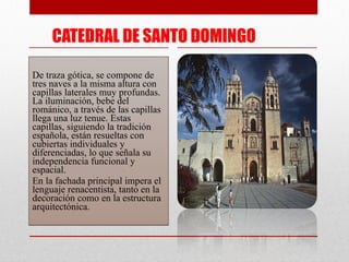 CATEDRAL DE SANTO DOMINGO De traza gótica, se compone de tres naves a la misma altura con capillas laterales muy profundas. La iluminación, bebe del románico, a través de las capillas llega una luz tenue. Estas capillas, siguiendo la tradición española, están resueltas con cubiertas individuales y diferenciadas, lo que señala su independencia funcional y espacial. En la fachada principal impera el lenguaje renacentista, tanto en la decoración como en la estructura arquitectónica. 