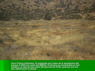 Cerro Chena (kilómetro 19 autopista sur) antes de la aprobación del parque el 2003 por parte del MINVU. El terreno se encontraba en mal estado y en desuso por parte del Ejercito de Chile, quienes son los que administran el sector. 