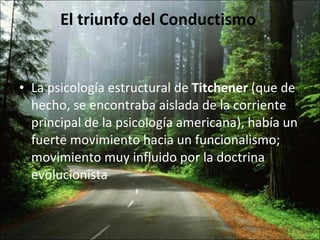 El triunfo del Conductismo  La psicología estructural de  Titchener  (que de hecho, se encontraba aislada de la corriente principal de la psicología americana), había un fuerte movimiento hacia un funcionalismo; movimiento muy influido por la doctrina evolucionista 