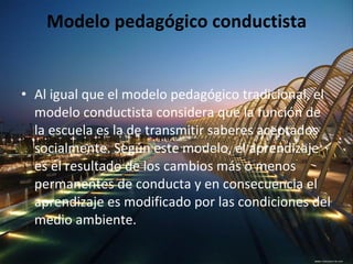 Modelo pedagógico conductista Al igual que el modelo pedagógico tradicional, el modelo conductista considera que la función de la escuela es la de transmitir saberes aceptados socialmente. Según este modelo, el aprendizaje es el resultado de los cambios más o menos permanentes de conducta y en consecuencia el aprendizaje es modificado por las condiciones del medio ambiente. 