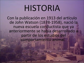HISTORIA Con la publicación en 1913 del artículo de John Watson (1878-1958), nació la nueva escuela conductista que ya anteriormente se había desarrollado a partir de los estudios del comportamiento animal.  