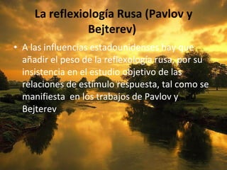 La reflexiología Rusa (Pavlov y Bejterev)  A las influencias estadounidenses hay que añadir el peso de la reflexología rusa, por su insistencia en el estudio objetivo de las relaciones de estímulo respuesta, tal como se manifiesta  en los trabajos de Pavlov y Bejterev 