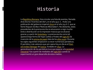 Historia
La República Romana, hizo circular una lista de eventos, llamada
Acta Diurna ("eventos del día"), en el año 59 a. C.. Hubo una
publicación del gobierno imperial chino en el año 713 d. C. que se
llamó Kaiyuan Za Bao ("Noticias Mezcladas"). No obstante, estos
precedentes de la prensa escrita no alcanzaron a regir mucho
éxito o distribución sin la impresión masiva que se alcanzó
gracias y a partir de Gutenberg. La prensa escrita como tal
apareció bajo forma de hojas sueltas a finales del siglo XV (la
invención de la prensa de papel data de los años 1450). Durante
los siglos siguientes empezaron a crecer numerosos periódicos.
El periódico más veterano que aún opera hoy en día es el Post-
och Inrikes Tidningar de Suecia, fundado en 1645. La
generalización de los periódicos tuvo que esperar a la sociedad
industrial: fue a partir de mediados del siglo XIX cuando se
experimentó un gran desarrollo de estos medios.
 
