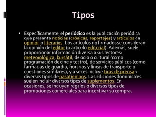 Tipos
 Específicamente, el periódico es la publicación periódica
  que presenta noticias (crónicas, reportajes) y artículos de
  opinión o literarios. Los artículos no firmados se consideran
  la opinión del editor (o artículo editorial). Además, suele
  proporcionar información diversa a sus lectores:
  meteorológica, bursátil, de ocio o cultural (como
  programación de cine y teatro), de servicios públicos (como
  farmacias de guardia, horarios y líneas de transporte o
  cuestiones similares), y a veces incluye tiras de prensa y
  diversos tipos de pasatiempos. Las ediciones dominicales
  suelen incluir diversos tipos de suplementos. En
  ocasiones, se incluyen regalos o diversos tipos de
  promociones comerciales para incentivar su compra.
 