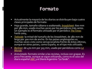 Formato
 Actualmente la mayoría de los diarios se distribuyen bajo cuatro
    clases principales de formato:
   Hoja grande, tamaño sábana o asabanado, broadsheet: 600 mm
    por 380 mm, usado muchas veces por los periódicos más serios.
    Un ejemplo es el formato utilizado por el periódico The Times
    hasta 2004.
   Tabloide: la mitad del tamaño de los broadsheet, de 380 mm de
    largo por 300 mm de ancho. En los países anglosajones es
    muchas veces visto como sensacionalista frente de éstos últimos,
    aunque en otros países, como España, es el tipo más utilizado.
   Berliner: de 470 mm por 315 mm, usado por periódicos como Le
    Monde.
   Arrevistado: formato similar a las revistas, incluso con grapas. Es
    poco frecuente, aunque se sigue utilizando, como es el caso del
    diario español ABC y el Diario Argentino "La Tarde".
 