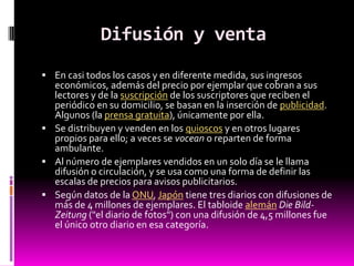 Difusión y venta
 En casi todos los casos y en diferente medida, sus ingresos
  económicos, además del precio por ejemplar que cobran a sus
  lectores y de la suscripción de los suscriptores que reciben el
  periódico en su domicilio, se basan en la inserción de publicidad.
  Algunos (la prensa gratuita), únicamente por ella.
 Se distribuyen y venden en los quioscos y en otros lugares
  propios para ello; a veces se vocean o reparten de forma
  ambulante.
 Al número de ejemplares vendidos en un solo día se le llama
  difusión o circulación, y se usa como una forma de definir las
  escalas de precios para avisos publicitarios.
 Según datos de la ONU, Japón tiene tres diarios con difusiones de
  más de 4 millones de ejemplares. El tabloide alemán Die Bild-
  Zeitung ("el diario de fotos") con una difusión de 4,5 millones fue
  el único otro diario en esa categoría.
 