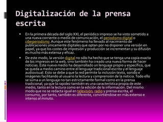 Digitalización de la prensa
escrita
   En la primera década del siglo XXI, el periódico impreso se ha visto sometido a
    una nueva corriente o medio de comunicación, el periodismo digital o
    ciberperiodismo. Aunque este fenómeno ha llevado al nacimiento de
    publicaciones únicamente digitales que optan por no disponer una versión en
    papel, ya que los costes de impresión y producción se incrementan y su difusión
    es mucho más extensa y eficaz.
   De este modo, la versión digital no sólo ha hecho que se tenga una copia exacta
    de los impresos en la web, sino también ha creado una nueva forma de hacer
    noticias. Este nuevo medio ha desarrollado un lenguaje propio y específico, que
    se queda a medio camino entre el lenguaje tradicional escrito y el lenguaje
    audiovisual. Esto se debe a que la red permite la inclusión texto, sonido e
    imágenes facilitando al usuario la lectura y comprensión de la noticia. Todo ello
    se suma a un lenguaje no tan estrictamente formal como en la prensa
    tradicional, ya que la rapidez también es una característica propia de este
    medio, tanto en la lectura como en la edición de la información. Del mismo
    modo que no se redacta igual en televisión, radio y prensa escrita, el
    consumo, por tanto, también es diferente, convirtiéndose en más extenso e
    intenso al minuto.
 
