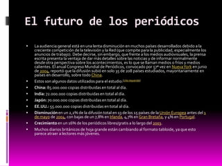 El futuro de los periódicos
   La audiencia general está en una lenta disminución en muchos países desarrollados debido a la
    creciente competición de la televisión y la Red (que compite para la publicidad, especialmente los
    anuncios de trabajo). Debe decirse, sin embargo, que frente a los medios audiovisuales, la prensa
    escrita presenta la ventaja de dar más detalles sobre las noticias y de informar normalmente
    desde otra perspectiva sobre los acontecimientos, es lo que se llaman medios o fríos y medios
    calientes. El anual Congreso Mundial de Periódicos, convocado por 57ª vez en Nueva York en junio
    de 2004, reportó que la difusión subió en solo 35 de 208 países estudiados, mayoritariamente en
    países en desarrollo, sobre todo China.
   Estos son algunos datos utilizados para el estudio:[cita requerida]
   China: 85.000.000 copias distribuidas en total al día.
   India: 72.000.000 copias distribuidas en total al día.
   Japón: 70.000.000 copias distribuidas en total al día.
   EE.UU.: 55.000.000 copias distribuidas en total al día.
   Disminución en un 2,2% de la difusión total en 13 de los 15 países de la Unión Europea antes del 1
    de mayo de 2004, con bajas de un 7,8% en Irlanda, 4,7% en Gran Bretaña, y 4% en Portugal.
   Crecimiento en un 16% de los periódicos libres/gratis a lo largo del 2003.
   Muchos diarios británicos de hoja grande están cambiando al formato tabloide, ya que esto
    parece atraer a lectores más jóvenes.
 