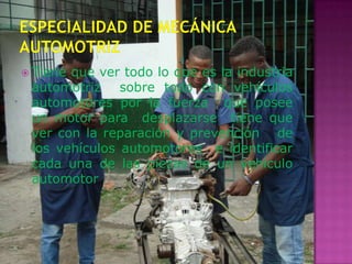  Tieneque ver todo lo que es la industria
 automotriz sobre todo con vehículos
 automotores por la fuerza que posee
 un motor para desplazarse tiene que
 ver con la reparación y prevención de
 los vehículos automotores e identificar
 cada una de las piezas de un vehículo
 automotor
 