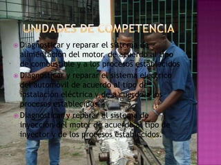  Diagnosticar y reparar el sistema de
  alimentación del motor, de acuerdo al tipo
  de combustible y a los procesos establecidos
 Diagnosticar y reparar el sistema eléctrico
  del automóvil de acuerdo al tipo de
  instalación eléctrica y de a cuerdo a los
  procesos establecidos.
 Diagnosticar y reparar el sistema de
  inyección del motor de acuerdo al tipo de
  inyector y de los procesos establecidos.
 