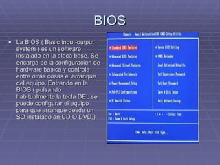 BIOS La BIOS ( Basic input-output system ) es un software instalado en la placa base. Se encarga de la configuración de hardware básica y controla entre otras cosas el arranque del equipo. Entrando en la BIOS ( pulsando habitualmente la tecla DEL se puede configurar el equipo para que arranque desde un SO instalado en CD O DVD.) 