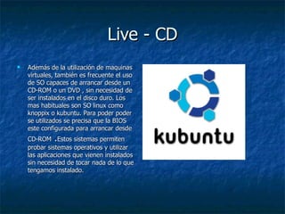 Live - CD Además de la utilización de maquinas virtuales, también es frecuente el uso de SO capaces de arrancar desde un CD-ROM o un DVD , sin necesidad de ser instalados en el disco duro. Los mas habituales son SO linux como knoppix o kubuntu. Para poder poder se utilizados se precisa que la BIOS este configurada para arrancar desde CD-ROM  . Estos sistemas permiten probar sistemas operativos y utilizar las aplicaciones que vienen instalados sin necesidad de tocar nada de lo que tengamos instalado. 