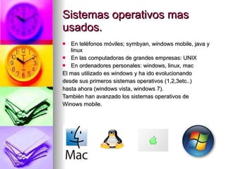 Sistemas operativos mas usados. En teléfonos móviles; symbyan, windows mobile, java y linux En las computadoras de grandes empresas: UNIX En ordenadores personales: windows, linux, mac El mas utilizado es windows y ha ido evolucionando  desde sus primeros sistemas operativos (1,2,3etc..) hasta ahora (windows vista, windows 7). También han avanzado los sistemas operativos de  Winows mobile. 