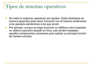Tipos de sistemas operativos No todos lo sistemas operativos son iguales. Están diseñados de manera especifica para hacer funcionar con el máximo rendimiento a los aparatos electrónicos a los que sirven. Por ejemplo, aunque se haga funcionar un teléfono móvil mediante un sistema operativo basado en linux, solo tendrá instalados aquellos componentes necesarios para realizar su principal función de manera correcta. 