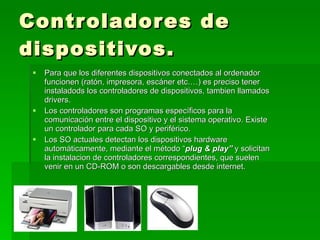 Controladores de dispositivos. Para que los diferentes dispositivos conectados al ordenador funcionen (ratón, impresora, escáner etc.…) es preciso tener instaladods los controladores de dispositivos, tambien llamados drivers. Los controladores son programas específicos para la comunicación entre el dispositivo y el sistema operativo. Existe un controlador para cada SO y periférico. Los SO actuales detectan los dispositivos hardware automáticamente, mediante el método “ plug & play”  y solicitan la instalacion de controladores correspondientes, que suelen venir en un CD-ROM o son descargables desde internet. 