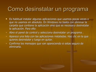 Como desinstalar un programa Es habitual instalar algunas aplicaciones que usamos pocas veces o que no usamos en absoluto. En Windows no basta con eliminar la carpeta que contiene la aplicación sino que es necesario desinstalar la aplicación. Para ello: Abre el panel de control y selecciona desinstalar un programa . Aparece una lista con las aplicaciones instaladas. Haz clic en la que quieres desinstalar y luego en quitar. Confirma los mensajes que van apareciendo si estas seguro de eliminarla. 