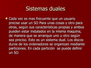 Sistemas duales Cada vez es mas frecuente que un usuario precise usar un SO Para unas cosas y otro para otras, según sus características propias y ambos pueden estar instalados en la misma maquina, de manera que se arranque uno u otro según sea preciso. Esto es un sistema dual. Los discos duros de los ordenadores se organizan mediante particiones. En cada partición  se puede definir un SO . 