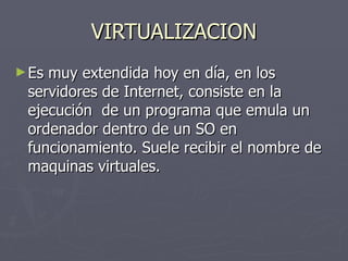 VIRTUALIZACION Es muy extendida hoy en día, en los servidores de Internet, consiste en la ejecución  de un programa que emula un ordenador dentro de un SO en funcionamiento. Suele recibir el nombre de maquinas virtuales. 