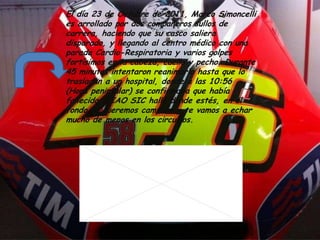 El día 23 de Octubre de 2011, Marco Simoncelli
es arrollado por dos compañeros sullos de
carrera, haciendo que su casco saliera
disparado, y llegando al centro médico con una
parada Cardio-Respiratoria y varios golpes
fortísimos en la cabeza, cuello y pecho. Durante
45 minutos intentaron reanimarlo hasta que lo
trasladan a un hospital, donde a las 10:56
(Hora peninsular) se confirmaba que había
fallecido. CIAO SIC halla donde estés, en el
fondo te queremos campeón y te vamos a echar
mucho de menos en los circuitos.
 