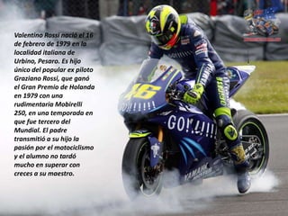 Valentino Rossi nació el 16
de febrero de 1979 en la
localidad italiana de
Urbino, Pesaro. Es hijo
único del popular ex piloto
Graziano Rossi, que ganó
el Gran Premio de Holanda
en 1979 con una
rudimentaria Mobirelli
250, en una temporada en
que fue tercero del
Mundial. El padre
transmitió a su hijo la
pasión por el motociclismo
y el alumno no tardó
mucho en superar con
creces a su maestro.
 