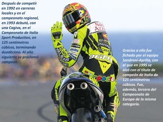 Después de competir
en 1992 en carreras
locales y en el
campeonato regional,
en 1993 debutó, con
una Cagiva, en el
Campeonato de Italia
Sport Production, en
125 centímetros
cúbicos, terminando
duodécimo. Al año       Gracias a ello fue
siguiente se proclamó   fichado por el equipo
campeón.                Sandroni-Aprilia, con
                        el que en 1995 se
                        alzó con el título de
                        campeón de Italia de
                        125 centímetros
                        cúbicos. Fue,
                        además, tercero del
                        Campeonato de
                        Europa de la misma
                        categoría.
 