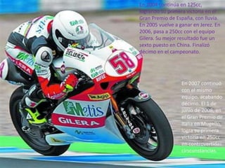 En 2004 continúa en 125cc,
logrando su primera victoria en el
Gran Premio de España, con lluvia.
En 2005 vuelve a ganar en Jerez. En
2006, pasa a 250cc con el equipo
Gilera. Su mejor resultado fue un
sexto puesto en China. Finalizó
décimo en el campeonato.




                  En 2007 continuó
                  con el mismo
                  equipo, acabando
                  décimo. El 1 de
                  junio de 2008, en
                  el Gran Premio de
                  Italia en Mugello,
                  logra su primera
                  victoria en 250cc
                  en controvertidas
                  cirscunstancias.
 