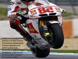 El 8 de junio consiguió otra
victoria en el Gran Premio
de Catalunya adelantando
a Álvaro Bautista en la
última vuelta. En la
penúltima prueba de 2008
en Malasia, acabó tercero
proclamándose campeón
del mundo de 250cc.
 
