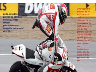 Simoncelli no
                    era uno de los
En la penúltima     aspirantes al
prueba de 2008 en   título al
Malasia, acabó      principio de la
tercero             temporada, de
proclamándose       hecho no era ni
campeón del mundo   uno de los
de 250cc.           preferidos de la
                    fábrica italiana
                    Aprilia, pues no
                    era uno de los
                    siete pilotos
                    que,
                    inicialmente,
                    partía con la
                    moto oficial,
                    denominada
                    RSA.
 