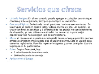 • Lista de Amigos: En ella el usuario puede agregar a cualquier persona que
  conozca y esté registrada, siempre que acepte su invitación..
• Grupos y Páginas: Se trata de reunir personas con intereses comunes. En
  los grupos se pueden añadir fotos, vídeos, mensajes, etc. Las páginas, se
  crean con fines específicos y a diferencia de los grupos no contienen foros
  de discusión, ya que están encaminadas hacia marcas o personajes
  específicos y no hacia ningún tipo de convocatoria.
• Muro: el muro es un espacio en cada perfil de usuario que permite que los
  amigos escriban mensajes para que el usuario los vea. Sólo es visible para
  usuarios registrados. Permite ingresar imágenes y poner cualquier tipo de
  logotipos en tu publicación.
• Fotos: Según Facebook, hay:
    – 5 mil millones de fotos de usuario.
    – 160 terabytes de almacenaje.
• Aplicaciones y juegos
 