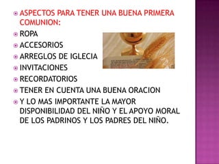  ASPECTOS  PARA TENER UNA BUENA PRIMERA
  COMUNION:
 ROPA
 ACCESORIOS
 ARREGLOS DE IGLECIA
 INVITACIONES
 RECORDATORIOS
 TENER EN CUENTA UNA BUENA ORACION
 Y LO MAS IMPORTANTE LA MAYOR
  DISPONIBILIDAD DEL NIÑO Y EL APOYO MORAL
  DE LOS PADRINOS Y LOS PADRES DEL NIÑO.
 