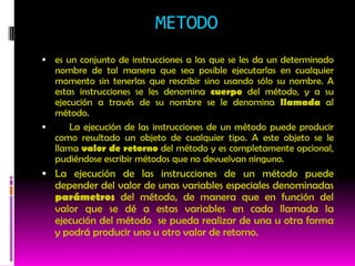 METODO
 es un conjunto de instrucciones a las que se les da un determinado
  nombre de tal manera que sea posible ejecutarlas en cualquier
  momento sin tenerlas que rescribir sino usando sólo su nombre. A
  estas instrucciones se les denomina cuerpo del método, y a su
  ejecución a través de su nombre se le denomina llamada al
  método.
     La ejecución de las instrucciones de un método puede producir
  como resultado un objeto de cualquier tipo. A este objeto se le
  llama valor de retorno del método y es completamente opcional,
  pudiéndose escribir métodos que no devuelvan ninguno.
 La ejecución de las instrucciones de un método puede
   depender del valor de unas variables especiales denominadas
   parámetros del método, de manera que en función del
   valor que se dé a estas variables en cada llamada la
   ejecución del método se pueda realizar de una u otra forma
   y podrá producir uno u otro valor de retorno.
 