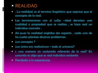  REALIDAD
 . La realidad, es el termino lingüístico que expresa que el
    concepto de lo real.
   Las terminaciones con el sufijo –idad denotan una
    cualidad o propiedad que se realiza , se hace real un
    individuo concreto .
   Así pues la realidad engloba dos aspecto , cada uno de
    los cuales plantea diversos problemas:
   ¿un concepto ?
   ¿un único ens realissimun = todo el universo?
   ¿ una manera sin contenido referente de lo real? En
    concreto es algo que es real individuo existente
   Percibido a lo experiencia.
 