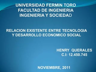 UNIVERSIDAD FERMIN TORO
     FACULTAD DE INGENIERIA
      INGENIERIA Y SOCIEDAD


RELACION EXISTENTE ENTRE TECNOLOGIA
  Y DESARROLLO ECONOMICO SOCIAL



                     HENRY QUERALES
                       C.I: 12.450.745


             NOVIEMBRE, 2011
 