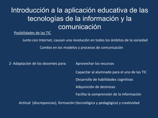 Introducción a la aplicación educativa de las
       tecnologías de la información y la
                 comunicación
   Posibilidades de las TIC
        Junto con Internet, causan una revolución en todos los ámbitos de la sociedad
                   Cambio en los modelos y procesos de comunicación



2- Adaptación de los docentes para:      Aprovechar los recursos

                                         Capacitar al alumnado para el uno de las TIC
                                         Desarrollo de habilidades cognitivas
                                         Adquisición de destrezas
                                         Facilita la comprensión de la información

      Actitud (discrepancias), formación (tecnológica y pedagógica) y creatividad
 