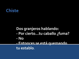 Dos granjeros hablando:
- Por cierto...tu caballo ¿fuma?
- No
- Entonces se está quemando
tu establo.
 