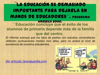 ``La educación es demasiado
    importante para dejarla en
   manos de educadores´´. Programa
                         América 2000.
   ``Educación concluye que el éxito de los
alumnos de primaria depende más de la familia
               que del centro
El informe subraya que los hijos de padres con estudios universitarios
obtienen puntuaciones medias más altas, pero no aclara el nivel de
excelencia de nuestros estudiantes.




Ver artículo: lavanguardia.com
 