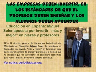 Las empresas deben invertir, en
      los estándares de que el
    profesor deben enseñar y los
      alumnos deben aprender
 Educación en España: Miguel
Soler apuesta por invertir “más y
 mejor” en plazas y profesores

PES.- El director general de Formación Profesional del
Ministerio de Educación, Miguel Soler, ha apostado en
Santander por invertir “más y mejor” en Educación para
aumentar el número de plazas y profesores, al tiempo que
ha criticado que “se aproveche” la coyuntura económica
para hacer “ajustes” dentro del sistema educativo.

Ver notica: periodistas.es.org
 