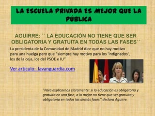 LA ESCUELA PRIVADA ES MEJOR QUE LA
                 PÚBLICA

 AGUIRRE: `` LA EDUCACIÓN NO TIENE QUE SER
OBLIGATORIA Y GRATUITA EN TODAS LAS FASES´´
La presidenta de la Comunidad de Madrid dice que no hay motivo
para una huelga pero que "siempre hay motivo para los 'indignados',
los de la ceja, los del PSOE e IU“

Ver artículo: lavanguardia.com



                  "Para explicarnos claramente: si la educación es obligatoria y
                  gratuita en una fase, a lo mejor no tiene que ser gratuita y
                  obligatoria en todas las demás fases’’ declara Aguirre.
 