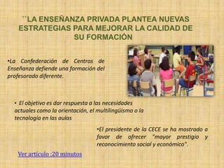 ``LA ENSEÑANZA PRIVADA PLANTEA NUEVAS
    ESTRATEGIAS PARA MEJORAR LA CALIDAD DE
                 SU FORMACIÓN


•La Confederación de Centros de
Enseñanza defiende una formación del
profesorado diferente.



  • El objetivo es dar respuesta a las necesidades
  actuales como la orientación, el multilingüismo o la
  tecnología en las aulas
                                   •El presidente de la CECE se ha mostrado a
                                   favor de ofrecer "mayor prestigio y
                                   reconocimiento social y económico".
   Ver artículo :20 minutos
 