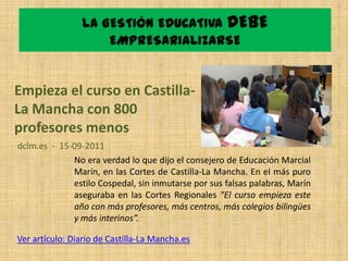 LA GESTIÓN EDUCATIVA DEBE
                    EMPRESARIALIZARSE


Empieza el curso en Castilla-
La Mancha con 800
profesores menos
dclm.es - 15-09-2011
             No era verdad lo que dijo el consejero de Educación Marcial
             Marín, en las Cortes de Castilla-La Mancha. En el más puro
             estilo Cospedal, sin inmutarse por sus falsas palabras, Marín
             aseguraba en las Cortes Regionales “El curso empieza este
             año con más profesores, más centros, más colegios bilingües
             y más interinos”.

Ver artículo: Diario de Castilla-La Mancha.es
 