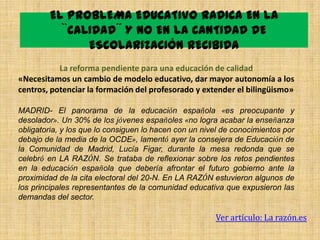 EL PROBLEMA EDUCATIVO RADICA EN LA
          ``CALIDAD´´ Y NO EN LA CANTIDAD DE
               ESCOLARIZACIÓN RECIBIDA
           La reforma pendiente para una educación de calidad
«Necesitamos un cambio de modelo educativo, dar mayor autonomía a los
centros, potenciar la formación del profesorado y extender el bilingüismo»

MADRID- El panorama de la educación española «es preocupante y
desolador». Un 30% de los jóvenes españoles «no logra acabar la enseñanza
obligatoria, y los que lo consiguen lo hacen con un nivel de conocimientos por
debajo de la media de la OCDE», lamentó ayer la consejera de Educación de
la Comunidad de Madrid, Lucía Figar, durante la mesa redonda que se
celebró en LA RAZÓN. Se trataba de reflexionar sobre los retos pendientes
en la educación española que debería afrontar el futuro gobierno ante la
proximidad de la cita electoral del 20-N. En LA RAZÓN estuvieron algunos de
los principales representantes de la comunidad educativa que expusieron las
demandas del sector.

                                                       Ver artículo: La razón.es
 