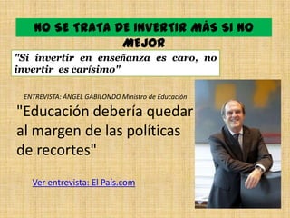 NO SE TRATA DE INVERTIR MÁS SI NO
                 MEJOR
"Si invertir en enseñanza es caro, no
invertir es carísimo"

 ENTREVISTA: ÁNGEL GABILONDO Ministro de Educación

"Educación debería quedar
al margen de las políticas
de recortes"
   Ver entrevista: El País.com
 