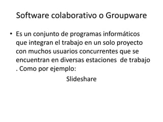 Software colaborativo o Groupware
• Es un conjunto de programas informáticos
  que integran el trabajo en un solo proyecto
  con muchos usuarios concurrentes que se
  encuentran en diversas estaciones de trabajo
  . Como por ejemplo:
                    Slideshare
 