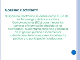 GOBIERNO ELECTRÓNICO
El Gobierno Electrónico se define como el uso de
          las Tecnologías de Información y
      Comunicaciones (TICs) para mejorar los
       servicios e información ofrecidos a los
   ciudadanos, aumentar la eficiencia y eficacia
        de la gestión pública e incrementar
    sustantivamente la transparencia del sector
       público y la participación ciudadana.
 