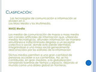 CLASIFICACIÓN:
  Las tecnologías de comunicación e información se
 dividen en 2.
 Los Mass Media y los Multimedia.
 MASS Media

 Los medios de comunicación de masas o mass media
 son canales artificiales de información que, utilizando
 medios tecnológicos, difunden información de manera
 simultánea e indiscriminada dirigidas a un receptor
 colectivo o social, donde este pierde identidad,
 integrándose a una masa social generalmente
 desconocidos por los editores de la información
 Dichos medios permiten a una gran cantidad de
 personas acceder a sus contenidos. Así, se ha
 contribuido, en gran medida, a la globalización;
 rompiendo barreras de tiempo y espacio, dejando al
 mundo como una aldea global sin fronteras.
 