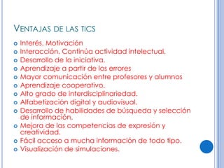 VENTAJAS DE LAS TICS
   Interés. Motivación
   Interacción. Continúa actividad intelectual.
   Desarrollo de la iniciativa.
   Aprendizaje a partir de los errores
   Mayor comunicación entre profesores y alumnos
   Aprendizaje cooperativo.
   Alto grado de interdisciplinariedad.
   Alfabetización digital y audiovisual.
   Desarrollo de habilidades de búsqueda y selección
    de información.
   Mejora de las competencias de expresión y
    creatividad.
   Fácil acceso a mucha información de todo tipo.
   Visualización de simulaciones.
 