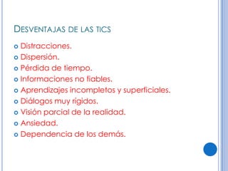 DESVENTAJAS DE LAS TICS
 Distracciones.
 Dispersión.

 Pérdida de tiempo.

 Informaciones no fiables.

 Aprendizajes incompletos y superficiales.

 Diálogos muy rígidos.

 Visión parcial de la realidad.

 Ansiedad.

 Dependencia de los demás.
 