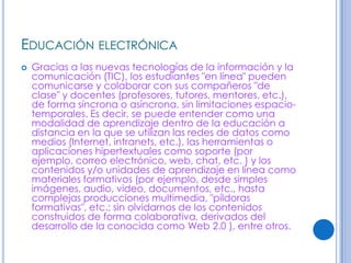 EDUCACIÓN ELECTRÓNICA
   Gracias a las nuevas tecnologías de la información y la
    comunicación (TIC), los estudiantes "en línea" pueden
    comunicarse y colaborar con sus compañeros "de
    clase" y docentes (profesores, tutores, mentores, etc.),
    de forma síncrona o asíncrona, sin limitaciones espacio-
    temporales. Es decir, se puede entender como una
    modalidad de aprendizaje dentro de la educación a
    distancia en la que se utilizan las redes de datos como
    medios (Internet, intranets, etc.), las herramientas o
    aplicaciones hipertextuales como soporte (por
    ejemplo, correo electrónico, web, chat, etc. ) y los
    contenidos y/o unidades de aprendizaje en línea como
    materiales formativos (por ejemplo, desde simples
    imágenes, audio, video, documentos, etc., hasta
    complejas producciones multimedia, "píldoras
    formativas", etc.; sin olvidarnos de los contenidos
    construidos de forma colaborativa, derivados del
    desarrollo de la conocida como Web 2.0 ), entre otros.
 